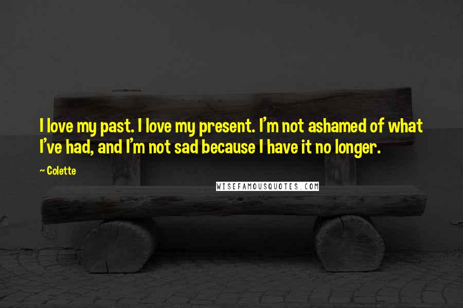 Colette Quotes: I love my past. I love my present. I'm not ashamed of what I've had, and I'm not sad because I have it no longer.