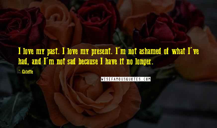 Colette Quotes: I love my past. I love my present. I'm not ashamed of what I've had, and I'm not sad because I have it no longer.