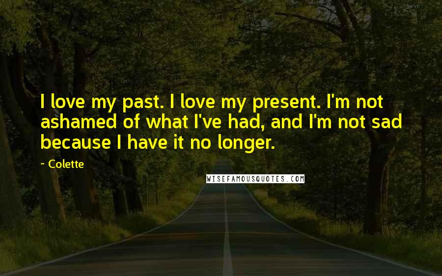 Colette Quotes: I love my past. I love my present. I'm not ashamed of what I've had, and I'm not sad because I have it no longer.