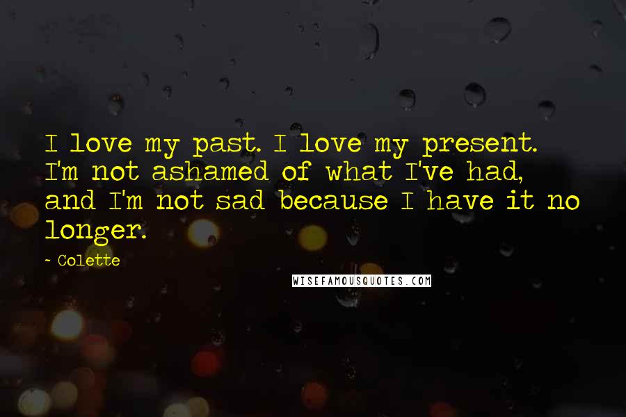 Colette Quotes: I love my past. I love my present. I'm not ashamed of what I've had, and I'm not sad because I have it no longer.