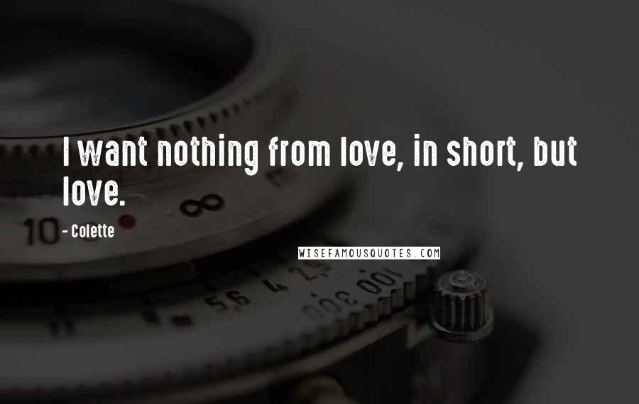 Colette Quotes: I want nothing from love, in short, but love.