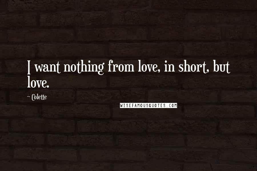 Colette Quotes: I want nothing from love, in short, but love.