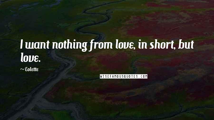 Colette Quotes: I want nothing from love, in short, but love.