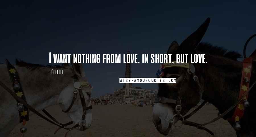 Colette Quotes: I want nothing from love, in short, but love.