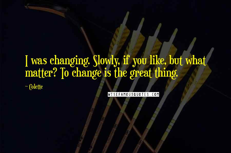 Colette Quotes: I was changing. Slowly, if you like, but what matter? To change is the great thing.