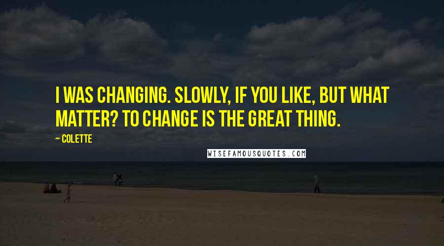 Colette Quotes: I was changing. Slowly, if you like, but what matter? To change is the great thing.
