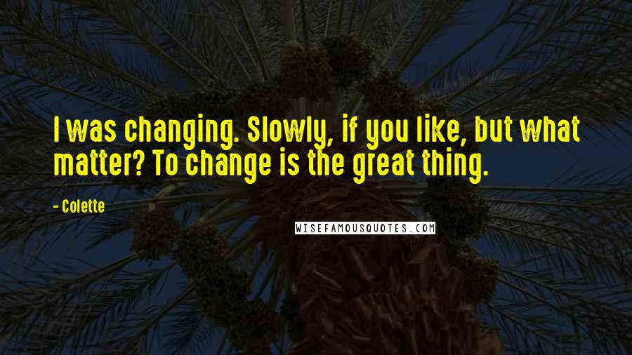 Colette Quotes: I was changing. Slowly, if you like, but what matter? To change is the great thing.