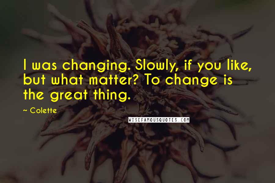 Colette Quotes: I was changing. Slowly, if you like, but what matter? To change is the great thing.