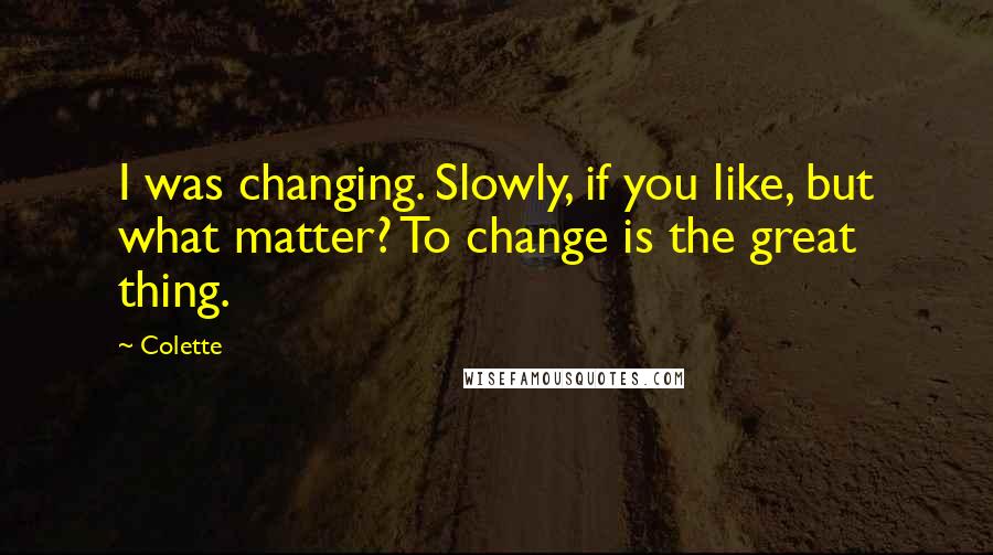 Colette Quotes: I was changing. Slowly, if you like, but what matter? To change is the great thing.