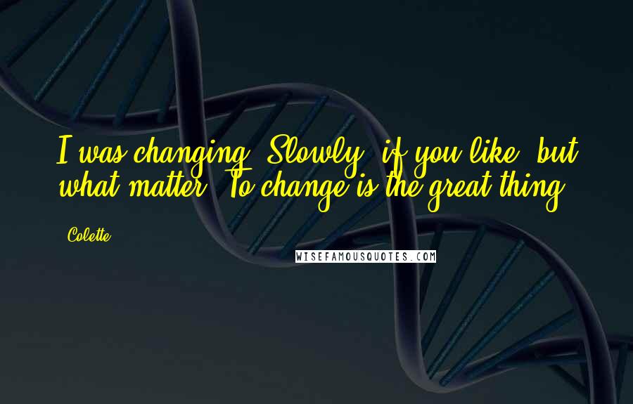 Colette Quotes: I was changing. Slowly, if you like, but what matter? To change is the great thing.