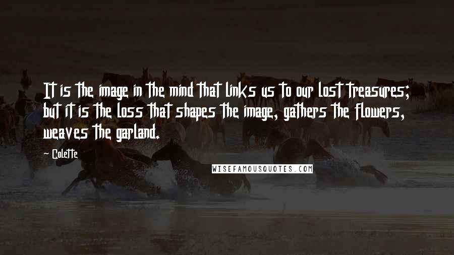 Colette Quotes: It is the image in the mind that links us to our lost treasures; but it is the loss that shapes the image, gathers the flowers, weaves the garland.