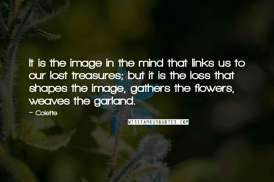 Colette Quotes: It is the image in the mind that links us to our lost treasures; but it is the loss that shapes the image, gathers the flowers, weaves the garland.