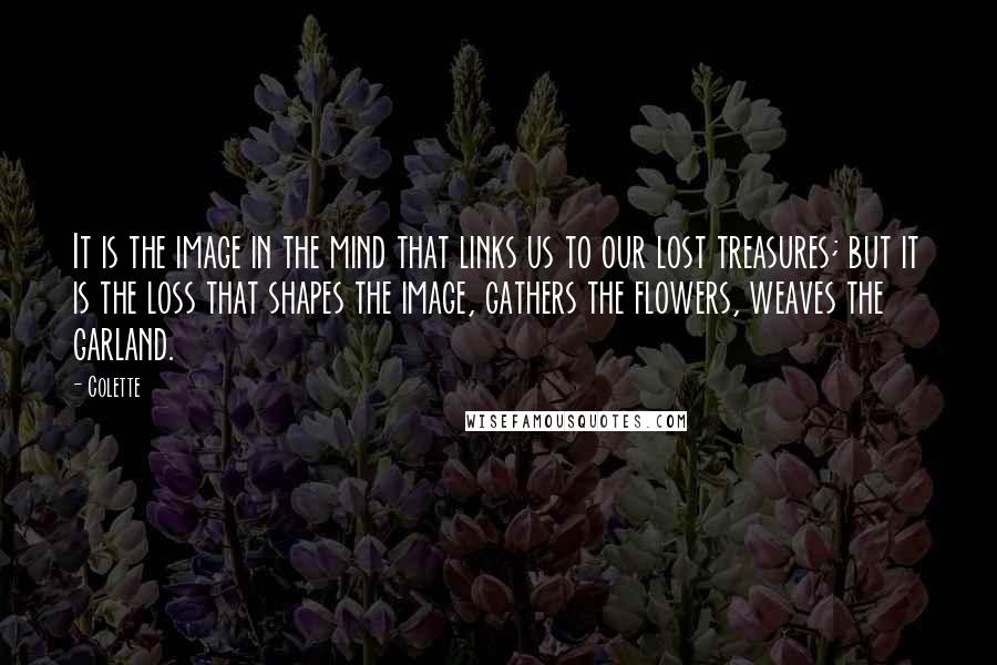 Colette Quotes: It is the image in the mind that links us to our lost treasures; but it is the loss that shapes the image, gathers the flowers, weaves the garland.