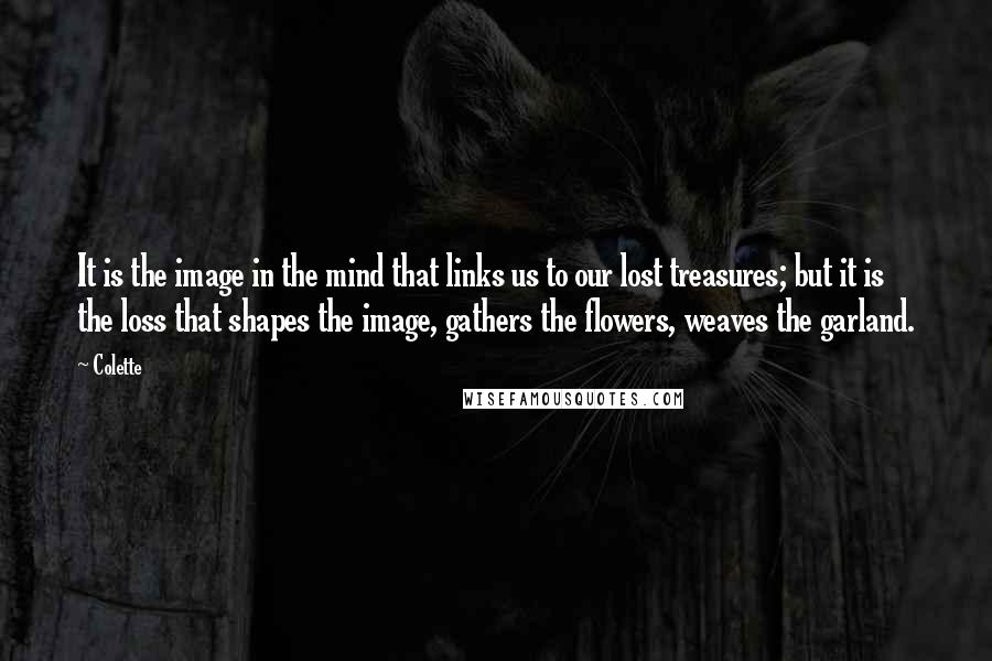 Colette Quotes: It is the image in the mind that links us to our lost treasures; but it is the loss that shapes the image, gathers the flowers, weaves the garland.