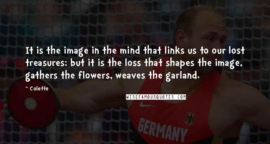 Colette Quotes: It is the image in the mind that links us to our lost treasures; but it is the loss that shapes the image, gathers the flowers, weaves the garland.