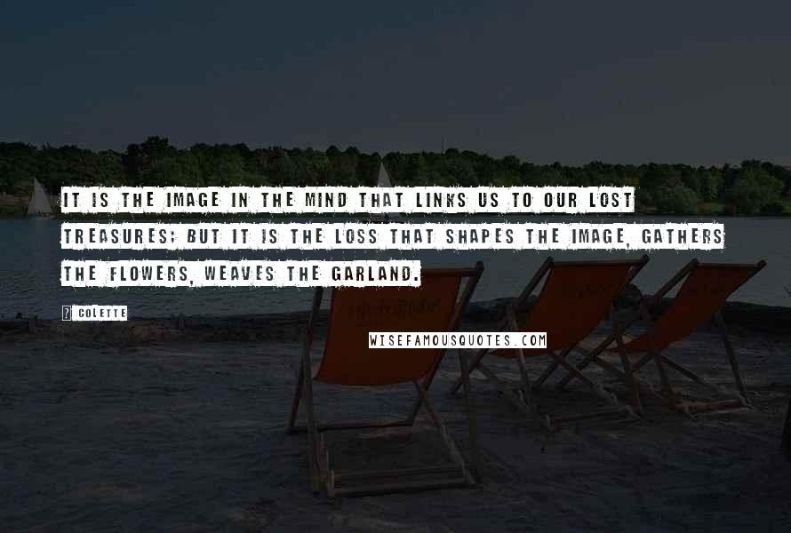 Colette Quotes: It is the image in the mind that links us to our lost treasures; but it is the loss that shapes the image, gathers the flowers, weaves the garland.