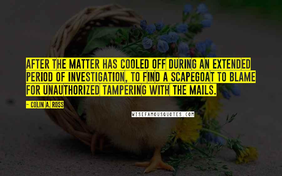 Colin A. Ross Quotes: After the matter has cooled off during an extended period of investigation, to find a scapegoat to blame for unauthorized tampering with the mails.