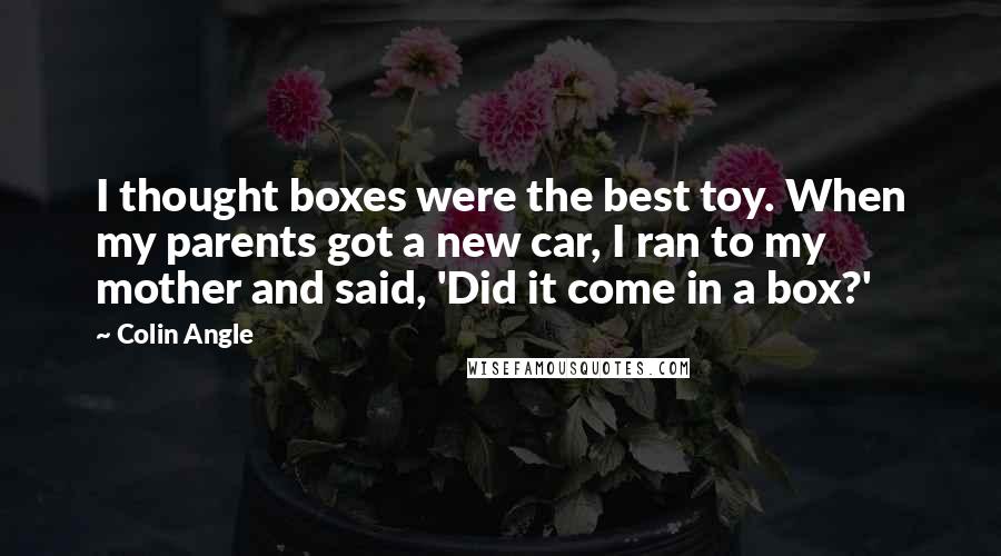 Colin Angle Quotes: I thought boxes were the best toy. When my parents got a new car, I ran to my mother and said, 'Did it come in a box?'