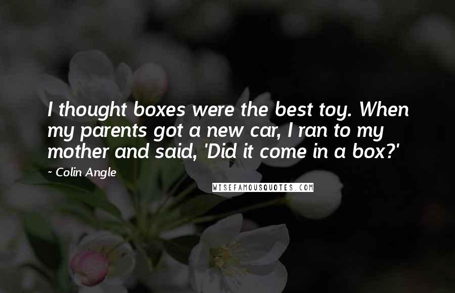 Colin Angle Quotes: I thought boxes were the best toy. When my parents got a new car, I ran to my mother and said, 'Did it come in a box?'