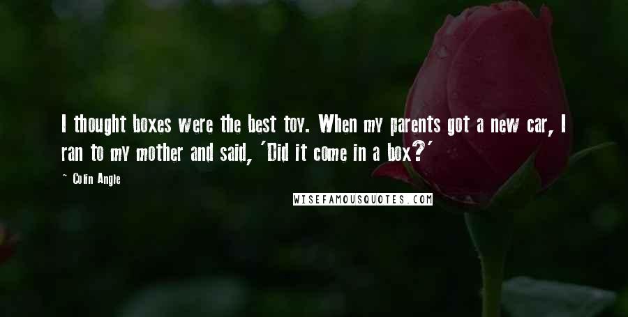 Colin Angle Quotes: I thought boxes were the best toy. When my parents got a new car, I ran to my mother and said, 'Did it come in a box?'