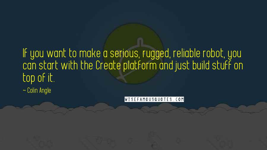 Colin Angle Quotes: If you want to make a serious, rugged, reliable robot, you can start with the Create platform and just build stuff on top of it.