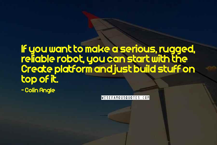 Colin Angle Quotes: If you want to make a serious, rugged, reliable robot, you can start with the Create platform and just build stuff on top of it.