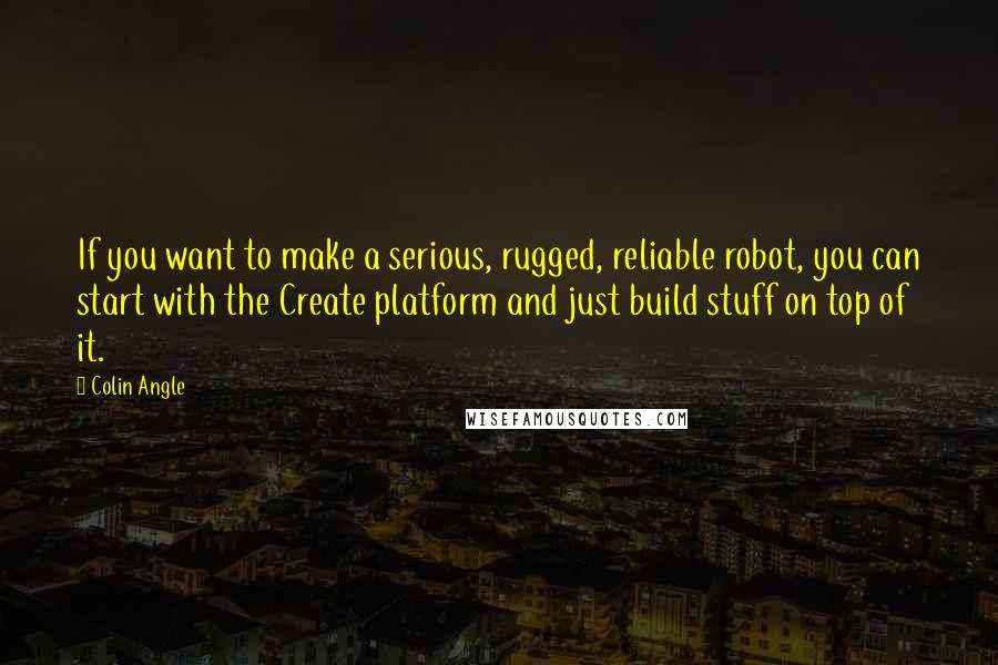 Colin Angle Quotes: If you want to make a serious, rugged, reliable robot, you can start with the Create platform and just build stuff on top of it.