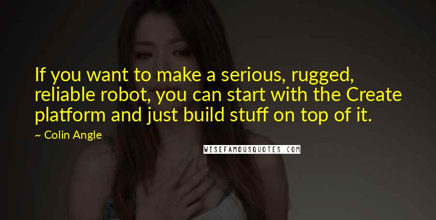Colin Angle Quotes: If you want to make a serious, rugged, reliable robot, you can start with the Create platform and just build stuff on top of it.