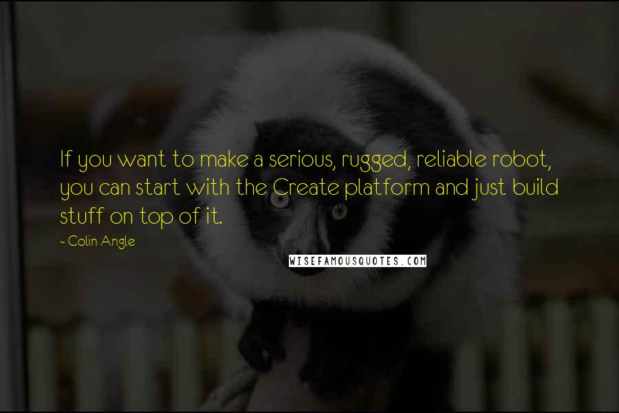 Colin Angle Quotes: If you want to make a serious, rugged, reliable robot, you can start with the Create platform and just build stuff on top of it.