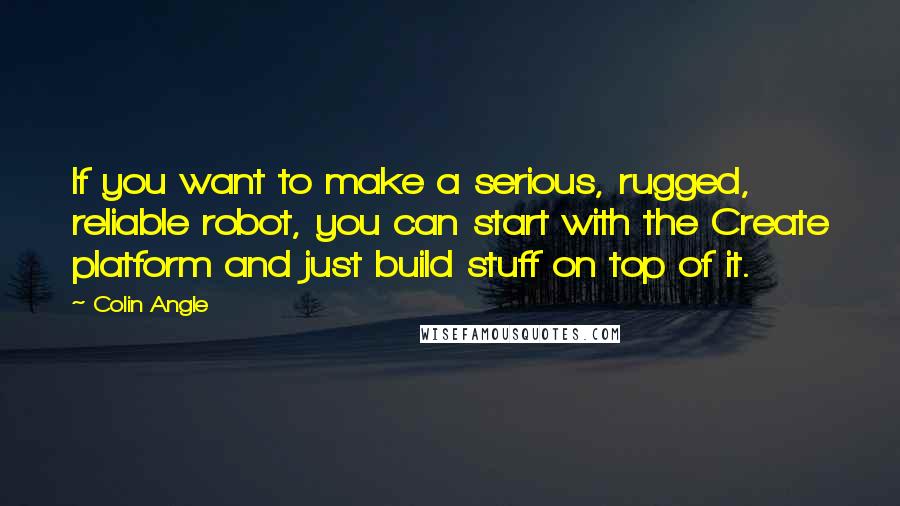 Colin Angle Quotes: If you want to make a serious, rugged, reliable robot, you can start with the Create platform and just build stuff on top of it.