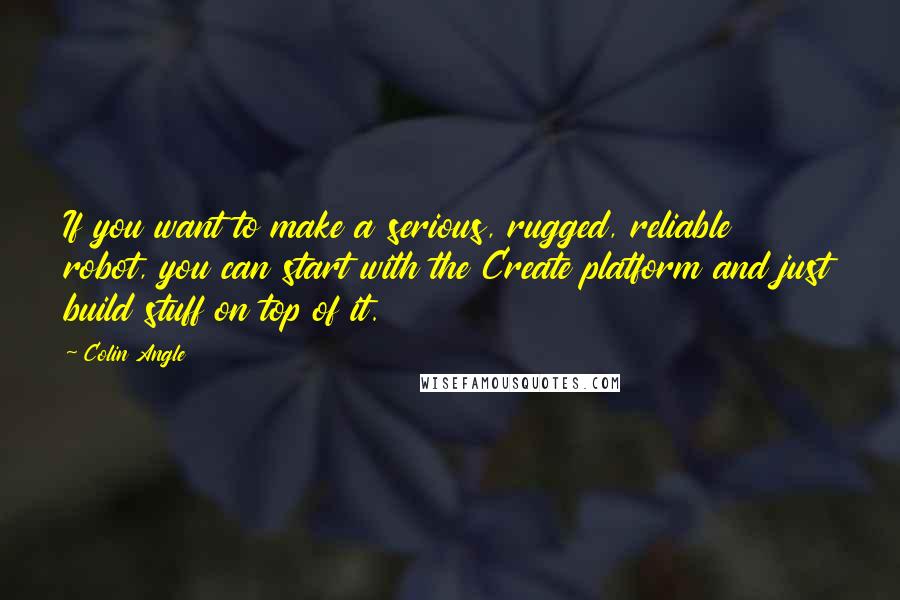 Colin Angle Quotes: If you want to make a serious, rugged, reliable robot, you can start with the Create platform and just build stuff on top of it.