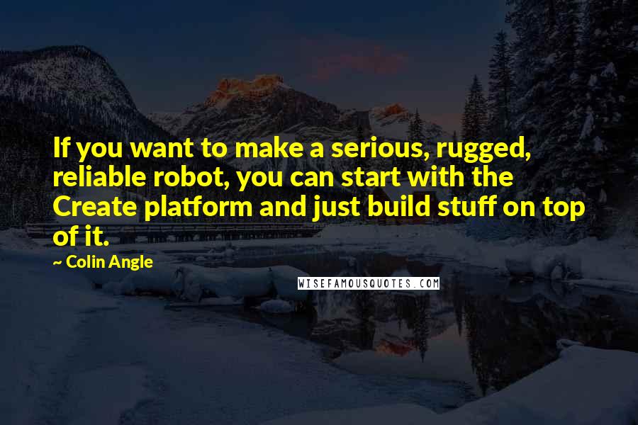 Colin Angle Quotes: If you want to make a serious, rugged, reliable robot, you can start with the Create platform and just build stuff on top of it.