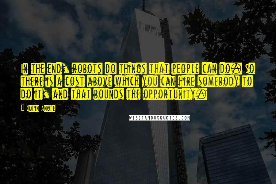 Colin Angle Quotes: In the end, robots do things that people can do. So there is a cost above which you can hire somebody to do it, and that bounds the opportunity.