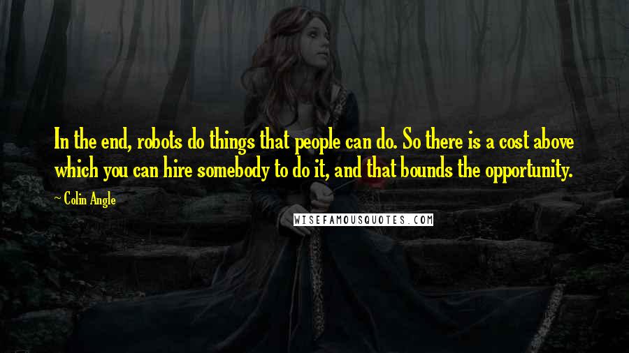 Colin Angle Quotes: In the end, robots do things that people can do. So there is a cost above which you can hire somebody to do it, and that bounds the opportunity.