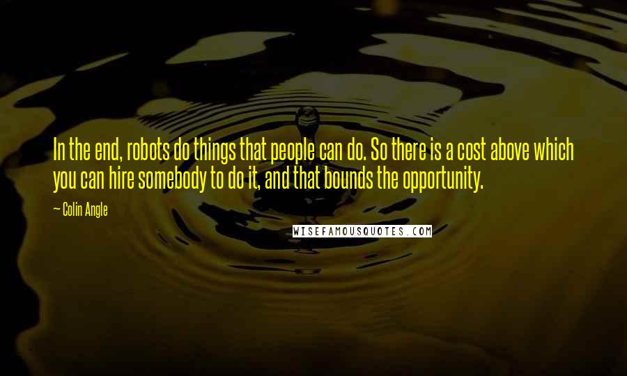 Colin Angle Quotes: In the end, robots do things that people can do. So there is a cost above which you can hire somebody to do it, and that bounds the opportunity.