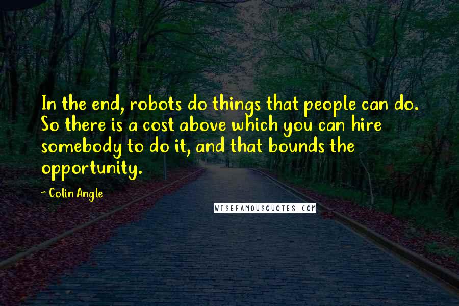 Colin Angle Quotes: In the end, robots do things that people can do. So there is a cost above which you can hire somebody to do it, and that bounds the opportunity.