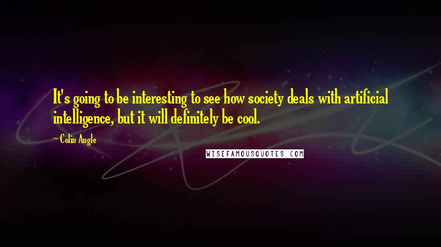 Colin Angle Quotes: It's going to be interesting to see how society deals with artificial intelligence, but it will definitely be cool.