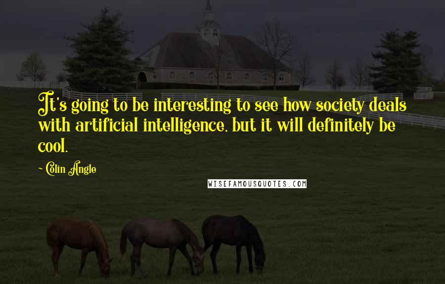 Colin Angle Quotes: It's going to be interesting to see how society deals with artificial intelligence, but it will definitely be cool.