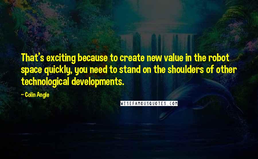 Colin Angle Quotes: That's exciting because to create new value in the robot space quickly, you need to stand on the shoulders of other technological developments.