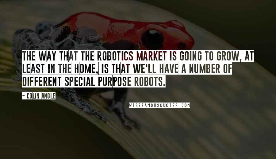 Colin Angle Quotes: The way that the robotics market is going to grow, at least in the home, is that we'll have a number of different special purpose robots.