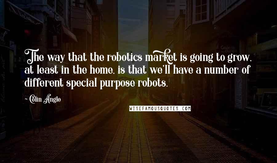 Colin Angle Quotes: The way that the robotics market is going to grow, at least in the home, is that we'll have a number of different special purpose robots.