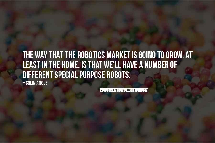 Colin Angle Quotes: The way that the robotics market is going to grow, at least in the home, is that we'll have a number of different special purpose robots.