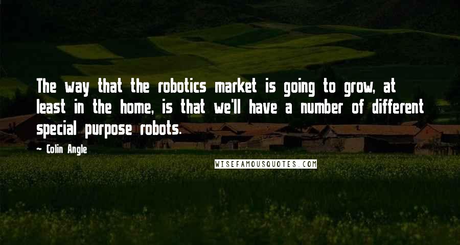 Colin Angle Quotes: The way that the robotics market is going to grow, at least in the home, is that we'll have a number of different special purpose robots.