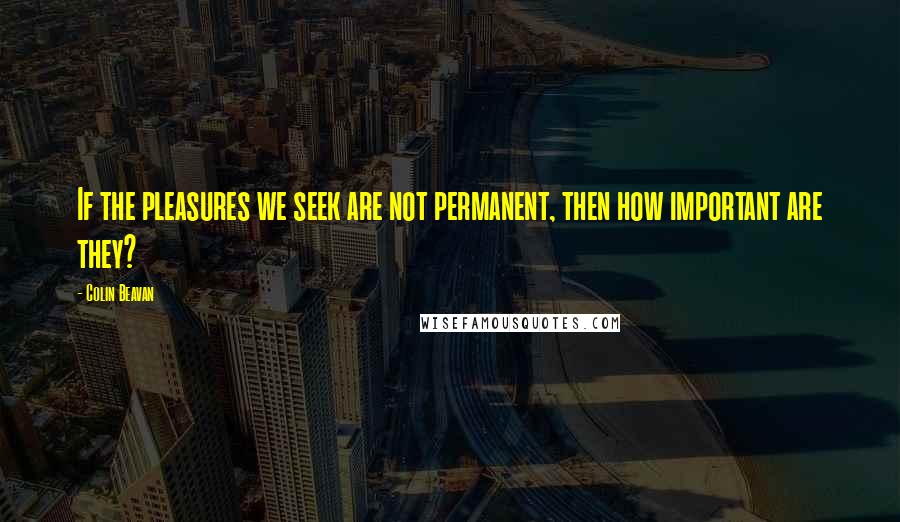 Colin Beavan Quotes: If the pleasures we seek are not permanent, then how important are they?