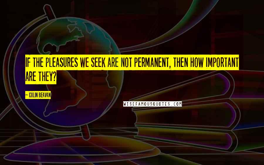 Colin Beavan Quotes: If the pleasures we seek are not permanent, then how important are they?