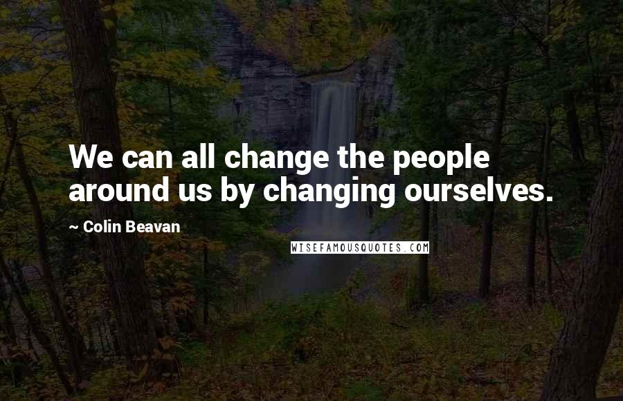 Colin Beavan Quotes: We can all change the people around us by changing ourselves.