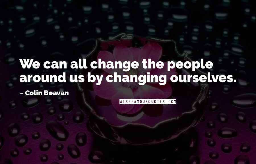 Colin Beavan Quotes: We can all change the people around us by changing ourselves.