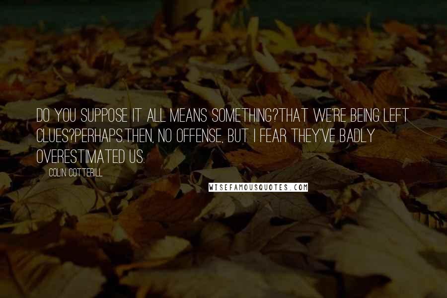 Colin Cotterill Quotes: Do you suppose it all means something?That we're being left clues?Perhaps.Then, no offense, but I fear they've badly overestimated us.