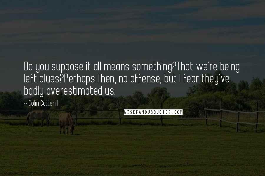 Colin Cotterill Quotes: Do you suppose it all means something?That we're being left clues?Perhaps.Then, no offense, but I fear they've badly overestimated us.