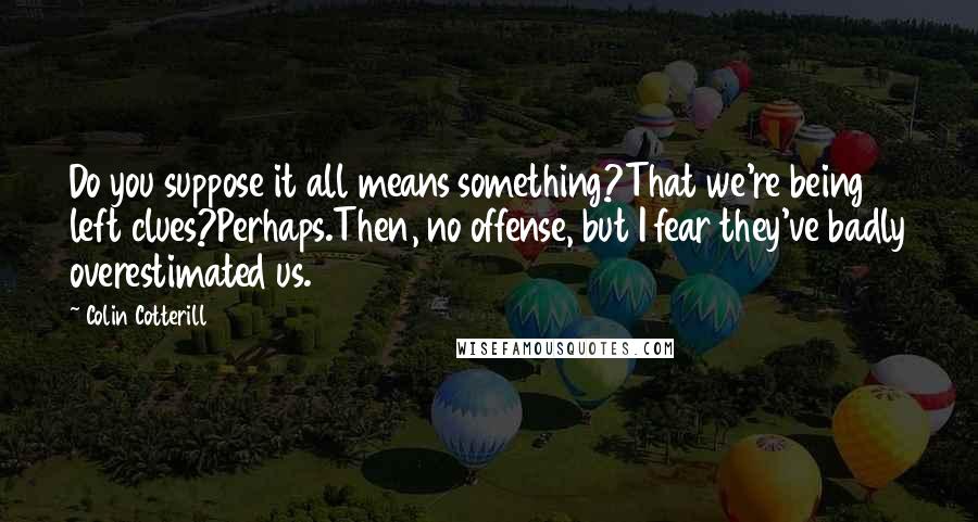 Colin Cotterill Quotes: Do you suppose it all means something?That we're being left clues?Perhaps.Then, no offense, but I fear they've badly overestimated us.